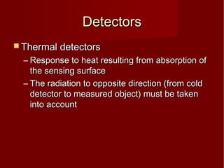 DetectorsDetectors
 Thermal detectorsThermal detectors
– Response to heat resulting from absorption ofResponse to heat resulting from absorption of
the sensing surfacethe sensing surface
– The radiation to opposite direction (from coldThe radiation to opposite direction (from cold
detector to measured object) must be takendetector to measured object) must be taken
into accountinto account
 