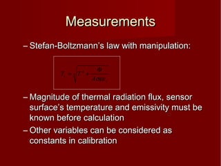 MeasurementsMeasurements
– Stefan-Boltzmann’s law with manipulation:Stefan-Boltzmann’s law with manipulation:
– Magnitude of thermal radiation flux, sensorMagnitude of thermal radiation flux, sensor
surface’s temperature and emissivity must besurface’s temperature and emissivity must be
known before calculationknown before calculation
– Other variables can be considered asOther variables can be considered as
constants in calibrationconstants in calibration
4
4
s
c
A
TT
σεε
Φ
+=
 