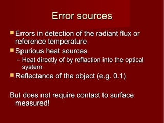 Error sourcesError sources
 Errors in detection of the radiant flux orErrors in detection of the radiant flux or
reference temperaturereference temperature
 Spurious heat sourcesSpurious heat sources
– Heat directly of by reflaction into the opticalHeat directly of by reflaction into the optical
systemsystem
 Reflectance of the object (e.g. 0.1)Reflectance of the object (e.g. 0.1)
But does not require contact to surfaceBut does not require contact to surface
measured!measured!
 
