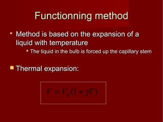 Functionning methodFunctionning method
 Method is based on the expansion of aMethod is based on the expansion of a
liquid with temperatureliquid with temperature
 The liquid in the bulb is forced up the capillary stemThe liquid in the bulb is forced up the capillary stem
 Thermal expansion:Thermal expansion:
)1(0 TVV γ+=
 