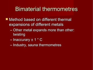 Bimaterial thermometresBimaterial thermometres
 Method based on different thermalMethod based on different thermal
expansions of different metalsexpansions of different metals
– Other metal expands more than other:Other metal expands more than other:
twistingtwisting
– InaccuraryInaccurary ± 1 ° C± 1 ° C
– Industry, sauna thermometresIndustry, sauna thermometres
 