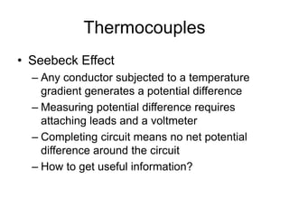 Thermocouples
• Seebeck Effect
– Any conductor subjected to a temperature
gradient generates a potential difference
– Measuring potential difference requires
attaching leads and a voltmeter
– Completing circuit means no net potential
difference around the circuit
– How to get useful information?
 