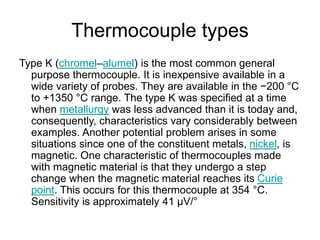 Thermocouple types
Type K (chromel–alumel) is the most common general
purpose thermocouple. It is inexpensive available in a
wide variety of probes. They are available in the −200 °C
to +1350 °C range. The type K was specified at a time
when metallurgy was less advanced than it is today and,
consequently, characteristics vary considerably between
examples. Another potential problem arises in some
situations since one of the constituent metals, nickel, is
magnetic. One characteristic of thermocouples made
with magnetic material is that they undergo a step
change when the magnetic material reaches its Curie
point. This occurs for this thermocouple at 354 °C.
Sensitivity is approximately 41 µV/°
 