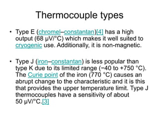 Thermocouple types
• Type E (chromel–constantan)[4] has a high
output (68 µV/°C) which makes it well suited to
cryogenic use. Additionally, it is non-magnetic.
• Type J (iron–constantan) is less popular than
type K due to its limited range (−40 to +750 °C).
The Curie point of the iron (770 °C) causes an
abrupt change to the characteristic and it is this
that provides the upper temperature limit. Type J
thermocouples have a sensitivity of about
50 µV/°C.[3]
 