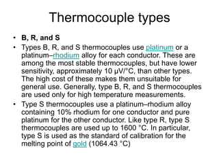 Thermocouple types
• B, R, and S
• Types B, R, and S thermocouples use platinum or a
platinum–rhodium alloy for each conductor. These are
among the most stable thermocouples, but have lower
sensitivity, approximately 10 µV/°C, than other types.
The high cost of these makes them unsuitable for
general use. Generally, type B, R, and S thermocouples
are used only for high temperature measurements.
• Type S thermocouples use a platinum–rhodium alloy
containing 10% rhodium for one conductor and pure
platinum for the other conductor. Like type R, type S
thermocouples are used up to 1600 °C. In particular,
type S is used as the standard of calibration for the
melting point of gold (1064.43 °C)
 