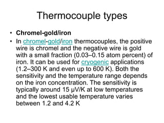 Thermocouple types
• Chromel-gold/iron
• In chromel-gold/iron thermocouples, the positive
wire is chromel and the negative wire is gold
with a small fraction (0.03–0.15 atom percent) of
iron. It can be used for cryogenic applications
(1.2–300 K and even up to 600 K). Both the
sensitivity and the temperature range depends
on the iron concentration. The sensitivity is
typically around 15 µV/K at low temperatures
and the lowest usable temperature varies
between 1.2 and 4.2 K
 