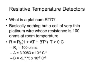 Resistive Temperature Detectors
• What is a platinum RTD?
• Basically nothing but a coil of very thin
platinum wire whose resistance is 100
ohms at room temperature
• R = R0(1 + AT + BT2) T > 0 C
– R0 = 100 ohms
– A = 3.9083 x 10-3 C-1
– B = -5.775 x 10-7 C-2
 
