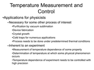 Temperature Measurement and
Control
•Applications for physicists
–Necessary for some other process of interest
•Purification by vacuum sublimation
•Device fabrication
•Crystal growth
•Cold traps for numerous applications
•Process needs to be done under predetermined thermal conditions
–Inherent to an experiment
•Measurement of temperature dependence of some property
•Determination of temperature at which some physical phenomenon
occurs
•Temperature dependence of experiment needs to be controlled with
high precision
 