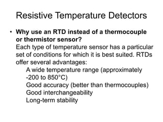 Resistive Temperature Detectors
• Why use an RTD instead of a thermocouple
or thermistor sensor?
Each type of temperature sensor has a particular
set of conditions for which it is best suited. RTDs
offer several advantages:
A wide temperature range (approximately
-200 to 850°C)
Good accuracy (better than thermocouples)
Good interchangeability
Long-term stability
 