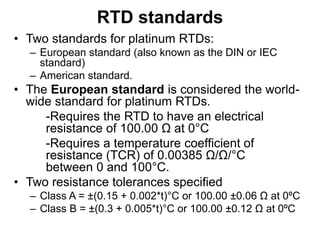 RTD standards
• Two standards for platinum RTDs:
– European standard (also known as the DIN or IEC
standard)
– American standard.
• The European standard is considered the world-
wide standard for platinum RTDs.
-Requires the RTD to have an electrical
resistance of 100.00 Ω at 0°C
-Requires a temperature coefficient of
resistance (TCR) of 0.00385 Ω/Ω/°C
between 0 and 100°C.
• Two resistance tolerances specified
– Class A = ±(0.15 + 0.002*t)°C or 100.00 ±0.06 Ω at 0ºC
– Class B = ±(0.3 + 0.005*t)°C or 100.00 ±0.12 Ω at 0ºC
 