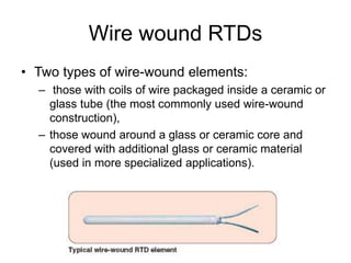 Wire wound RTDs
• Two types of wire-wound elements:
– those with coils of wire packaged inside a ceramic or
glass tube (the most commonly used wire-wound
construction),
– those wound around a glass or ceramic core and
covered with additional glass or ceramic material
(used in more specialized applications).
 