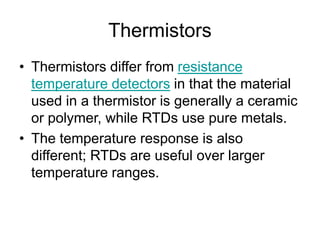 Thermistors
• Thermistors differ from resistance
temperature detectors in that the material
used in a thermistor is generally a ceramic
or polymer, while RTDs use pure metals.
• The temperature response is also
different; RTDs are useful over larger
temperature ranges.
 