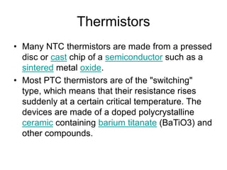 Thermistors
• Many NTC thermistors are made from a pressed
disc or cast chip of a semiconductor such as a
sintered metal oxide.
• Most PTC thermistors are of the "switching"
type, which means that their resistance rises
suddenly at a certain critical temperature. The
devices are made of a doped polycrystalline
ceramic containing barium titanate (BaTiO3) and
other compounds.
 