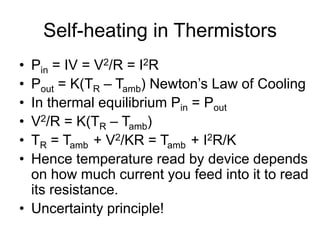 Self-heating in Thermistors
• Pin = IV = V2/R = I2R
• Pout = K(TR – Tamb) Newton’s Law of Cooling
• In thermal equilibrium Pin = Pout
• V2/R = K(TR – Tamb)
• TR = Tamb + V2/KR = Tamb + I2R/K
• Hence temperature read by device depends
on how much current you feed into it to read
its resistance.
• Uncertainty principle!
 