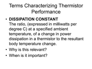 Terms Characterizing Thermistor
Performance
• DISSIPATION CONSTANT
The ratio, (expressed in milliwatts per
degree C) at a specified ambient
temperature, of a change in power
dissipation in a thermistor to the resultant
body temperature change.
• Why is this relevant?
• When is it important?
 
