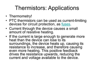 Thermistors: Applications
• Thermometry!
• PTC thermistors can be used as current-limiting
devices for circuit protection, as fuses.
• Current through the device causes a small
amount of resistive heating.
• If the current is large enough to generate more
heat than the device can lose to its
surroundings, the device heats up, causing its
resistance to increase, and therefore causing
even more heating. This positive feedback
drives the resistance upwards, reducing the
current and voltage available to the device.
 