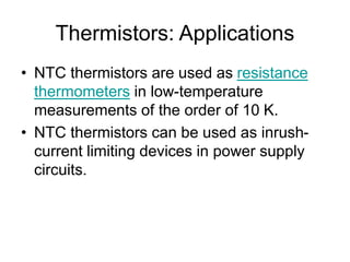 Thermistors: Applications
• NTC thermistors are used as resistance
thermometers in low-temperature
measurements of the order of 10 K.
• NTC thermistors can be used as inrush-
current limiting devices in power supply
circuits.
 