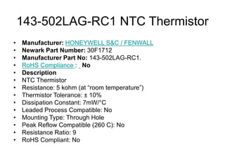 143-502LAG-RC1 NTC Thermistor
• Manufacturer: HONEYWELL S&C / FENWALL
• Newark Part Number: 30F1712
• Manufacturer Part No: 143-502LAG-RC1.
• RoHS Compliance : No
• Description
• NTC Thermistor
• Resistance: 5 kohm (at “room temperature”)
• Thermistor Tolerance: ± 10%
• Dissipation Constant: 7mW/°C
• Leaded Process Compatible: No
• Mounting Type: Through Hole
• Peak Reflow Compatible (260 C): No
• Resistance Ratio: 9
• RoHS Compliant: No
 