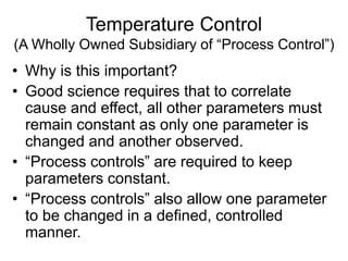 Temperature Control
(A Wholly Owned Subsidiary of “Process Control”)
• Why is this important?
• Good science requires that to correlate
cause and effect, all other parameters must
remain constant as only one parameter is
changed and another observed.
• “Process controls” are required to keep
parameters constant.
• “Process controls” also allow one parameter
to be changed in a defined, controlled
manner.
 