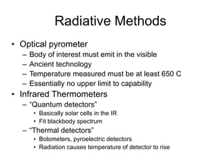 Radiative Methods
• Optical pyrometer
– Body of interest must emit in the visible
– Ancient technology
– Temperature measured must be at least 650 C
– Essentially no upper limit to capability
• Infrared Thermometers
– “Quantum detectors”
• Basically solar cells in the IR
• Fit blackbody spectrum
– “Thermal detectors”
• Bolometers, pyroelectric detectors
• Radiation causes temperature of detector to rise
 
