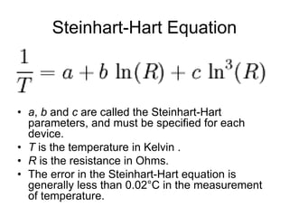 Steinhart-Hart Equation
• a, b and c are called the Steinhart-Hart
parameters, and must be specified for each
device.
• T is the temperature in Kelvin .
• R is the resistance in Ohms.
• The error in the Steinhart-Hart equation is
generally less than 0.02°C in the measurement
of temperature.
 