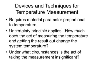 Devices and Techniques for
Temperature Measurement
• Requires material parameter proportional
to temperature
• Uncertainty principle applies! How much
does the act of measuring the temperature
and getting the result out change the
system temperature?
• Under what circumstances is the act of
taking the measurement insignificant?
 