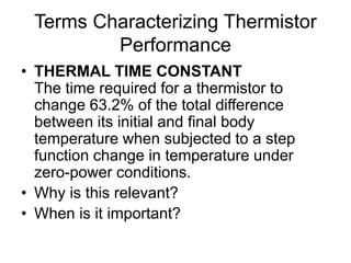 Terms Characterizing Thermistor
Performance
• THERMAL TIME CONSTANT
The time required for a thermistor to
change 63.2% of the total difference
between its initial and final body
temperature when subjected to a step
function change in temperature under
zero-power conditions.
• Why is this relevant?
• When is it important?
 
