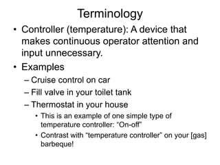 Terminology
• Controller (temperature): A device that
makes continuous operator attention and
input unnecessary.
• Examples
– Cruise control on car
– Fill valve in your toilet tank
– Thermostat in your house
• This is an example of one simple type of
temperature controller: “On-off”
• Contrast with “temperature controller” on your [gas]
barbeque!
 
