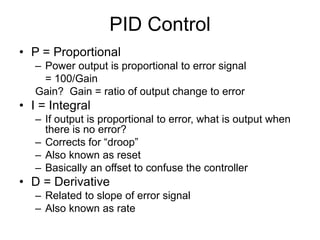 PID Control
• P = Proportional
– Power output is proportional to error signal
= 100/Gain
Gain? Gain = ratio of output change to error
• I = Integral
– If output is proportional to error, what is output when
there is no error?
– Corrects for “droop”
– Also known as reset
– Basically an offset to confuse the controller
• D = Derivative
– Related to slope of error signal
– Also known as rate
 