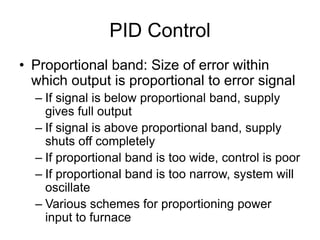 PID Control
• Proportional band: Size of error within
which output is proportional to error signal
– If signal is below proportional band, supply
gives full output
– If signal is above proportional band, supply
shuts off completely
– If proportional band is too wide, control is poor
– If proportional band is too narrow, system will
oscillate
– Various schemes for proportioning power
input to furnace
 