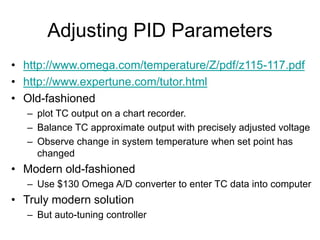 Adjusting PID Parameters
• http://www.omega.com/temperature/Z/pdf/z115-117.pdf
• http://www.expertune.com/tutor.html
• Old-fashioned
– plot TC output on a chart recorder.
– Balance TC approximate output with precisely adjusted voltage
– Observe change in system temperature when set point has
changed
• Modern old-fashioned
– Use $130 Omega A/D converter to enter TC data into computer
• Truly modern solution
– But auto-tuning controller
 