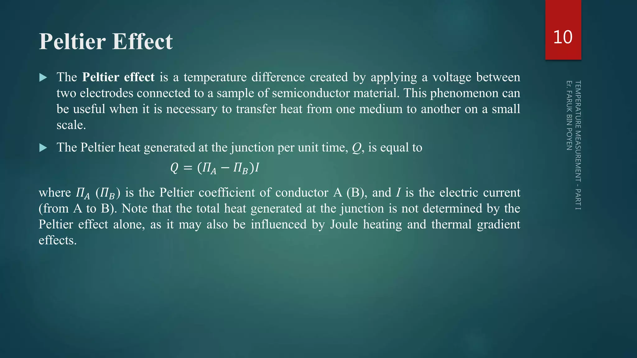 Peltier Effect
 The Peltier effect is a temperature difference created by applying a voltage between
two electrodes connected to a sample of semiconductor material. This phenomenon can
be useful when it is necessary to transfer heat from one medium to another on a small
scale.
 The Peltier heat generated at the junction per unit time, Q, is equal to
𝑄 = (𝛱𝐴 − 𝛱 𝐵)𝐼
where 𝛱𝐴 (𝛱 𝐵) is the Peltier coefficient of conductor A (B), and I is the electric current
(from A to B). Note that the total heat generated at the junction is not determined by the
Peltier effect alone, as it may also be influenced by Joule heating and thermal gradient
effects.
10
 