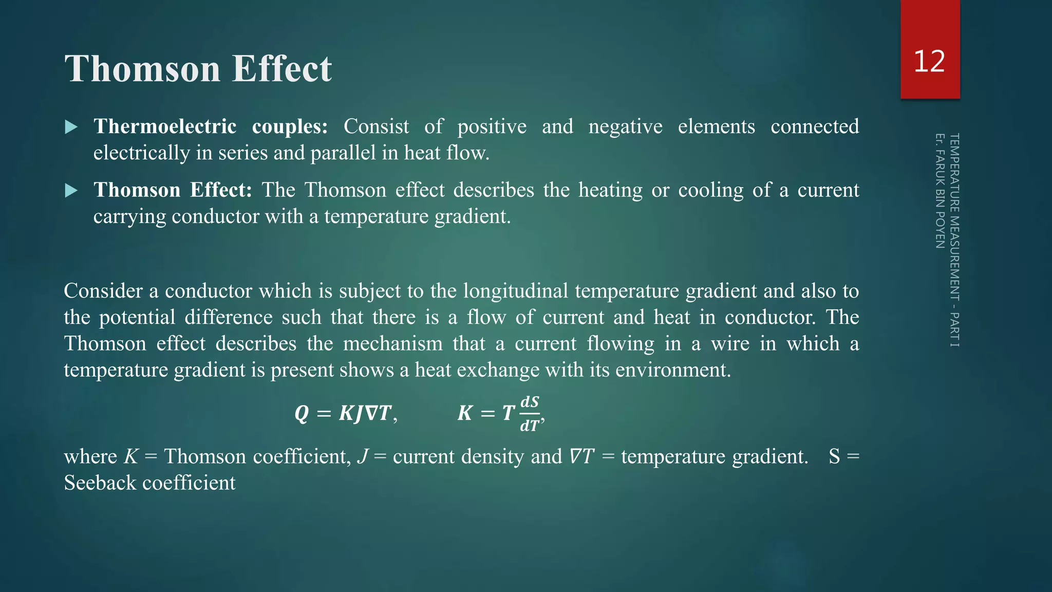 Thomson Effect
 Thermoelectric couples: Consist of positive and negative elements connected
electrically in series and parallel in heat flow.
 Thomson Effect: The Thomson effect describes the heating or cooling of a current
carrying conductor with a temperature gradient.
Consider a conductor which is subject to the longitudinal temperature gradient and also to
the potential difference such that there is a flow of current and heat in conductor. The
Thomson effect describes the mechanism that a current flowing in a wire in which a
temperature gradient is present shows a heat exchange with its environment.
𝑸 = 𝑲𝑱𝛁𝑻, 𝑲 = 𝑻
𝒅𝑺
𝒅𝑻
,
where K = Thomson coefficient, J = current density and 𝛻𝑇 = temperature gradient. S =
Seeback coefficient
12
 