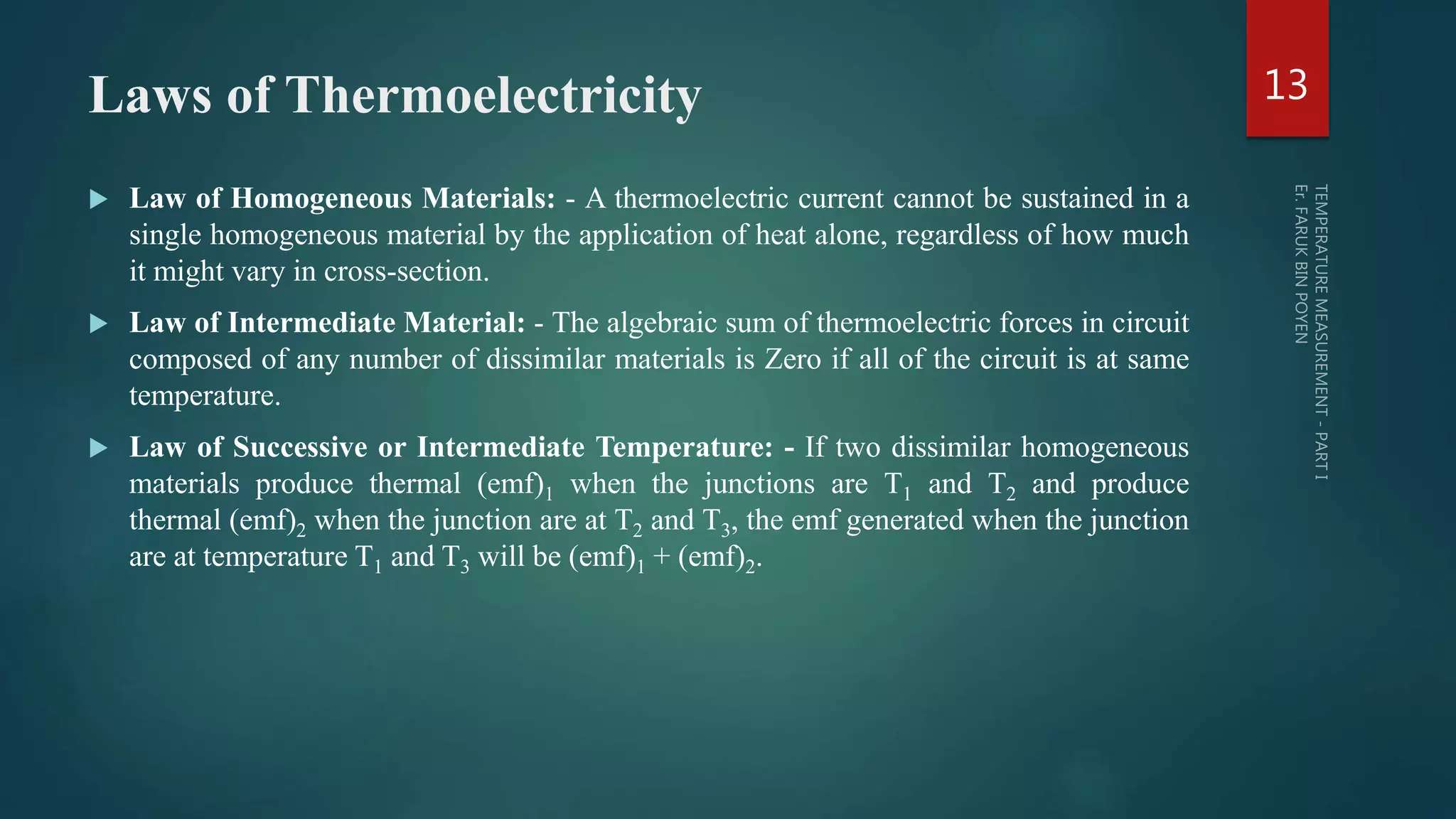 Laws of Thermoelectricity
 Law of Homogeneous Materials: - A thermoelectric current cannot be sustained in a
single homogeneous material by the application of heat alone, regardless of how much
it might vary in cross-section.
 Law of Intermediate Material: - The algebraic sum of thermoelectric forces in circuit
composed of any number of dissimilar materials is Zero if all of the circuit is at same
temperature.
 Law of Successive or Intermediate Temperature: - If two dissimilar homogeneous
materials produce thermal (emf)1 when the junctions are T1 and T2 and produce
thermal (emf)2 when the junction are at T2 and T3, the emf generated when the junction
are at temperature T1 and T3 will be (emf)1 + (emf)2.
13
 