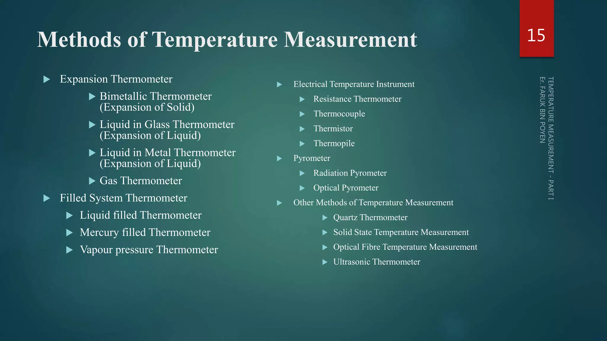 Methods of Temperature Measurement
 Expansion Thermometer
 Bimetallic Thermometer
(Expansion of Solid)
 Liquid in Glass Thermometer
(Expansion of Liquid)
 Liquid in Metal Thermometer
(Expansion of Liquid)
 Gas Thermometer
 Filled System Thermometer
 Liquid filled Thermometer
 Mercury filled Thermometer
 Vapour pressure Thermometer
 Electrical Temperature Instrument
 Resistance Thermometer
 Thermocouple
 Thermistor
 Thermopile
 Pyrometer
 Radiation Pyrometer
 Optical Pyrometer
 Other Methods of Temperature Measurement
 Quartz Thermometer
 Solid State Temperature Measurement
 Optical Fibre Temperature Measurement
 Ultrasonic Thermometer
15
 