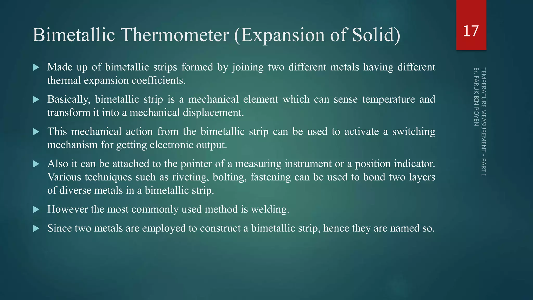 Bimetallic Thermometer (Expansion of Solid)
 Made up of bimetallic strips formed by joining two different metals having different
thermal expansion coefficients.
 Basically, bimetallic strip is a mechanical element which can sense temperature and
transform it into a mechanical displacement.
 This mechanical action from the bimetallic strip can be used to activate a switching
mechanism for getting electronic output.
 Also it can be attached to the pointer of a measuring instrument or a position indicator.
Various techniques such as riveting, bolting, fastening can be used to bond two layers
of diverse metals in a bimetallic strip.
 However the most commonly used method is welding.
 Since two metals are employed to construct a bimetallic strip, hence they are named so.
17
 