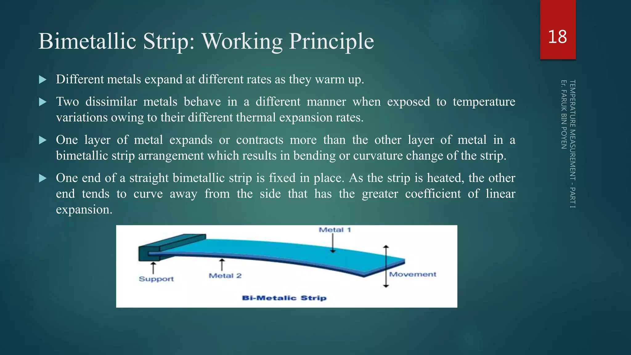 Bimetallic Strip: Working Principle
 Different metals expand at different rates as they warm up.
 Two dissimilar metals behave in a different manner when exposed to temperature
variations owing to their different thermal expansion rates.
 One layer of metal expands or contracts more than the other layer of metal in a
bimetallic strip arrangement which results in bending or curvature change of the strip.
 One end of a straight bimetallic strip is fixed in place. As the strip is heated, the other
end tends to curve away from the side that has the greater coefficient of linear
expansion.
18
 