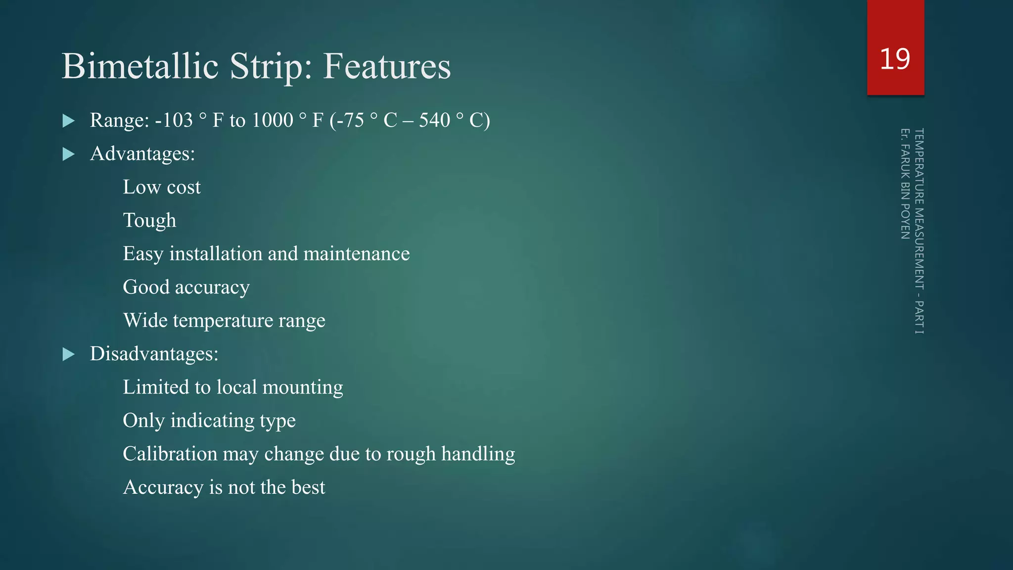 Bimetallic Strip: Features
 Range: -103 ° F to 1000 ° F (-75 ° C – 540 ° C)
 Advantages:
Low cost
Tough
Easy installation and maintenance
Good accuracy
Wide temperature range
 Disadvantages:
Limited to local mounting
Only indicating type
Calibration may change due to rough handling
Accuracy is not the best
19
 