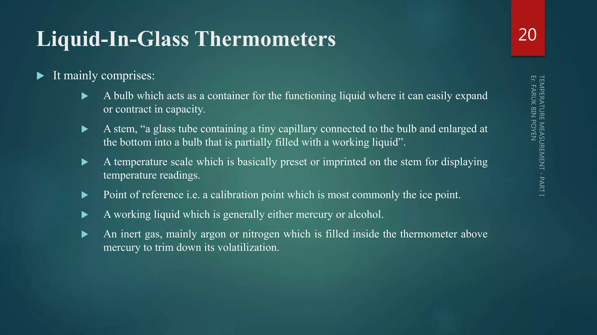 Liquid-In-Glass Thermometers
 It mainly comprises:
 A bulb which acts as a container for the functioning liquid where it can easily expand
or contract in capacity.
 A stem, “a glass tube containing a tiny capillary connected to the bulb and enlarged at
the bottom into a bulb that is partially filled with a working liquid”.
 A temperature scale which is basically preset or imprinted on the stem for displaying
temperature readings.
 Point of reference i.e. a calibration point which is most commonly the ice point.
 A working liquid which is generally either mercury or alcohol.
 An inert gas, mainly argon or nitrogen which is filled inside the thermometer above
mercury to trim down its volatilization.
20
 