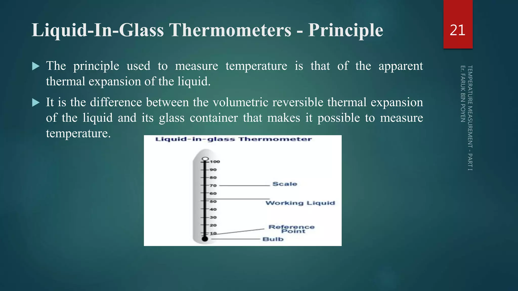 Liquid-In-Glass Thermometers - Principle
 The principle used to measure temperature is that of the apparent
thermal expansion of the liquid.
 It is the difference between the volumetric reversible thermal expansion
of the liquid and its glass container that makes it possible to measure
temperature.
21
 