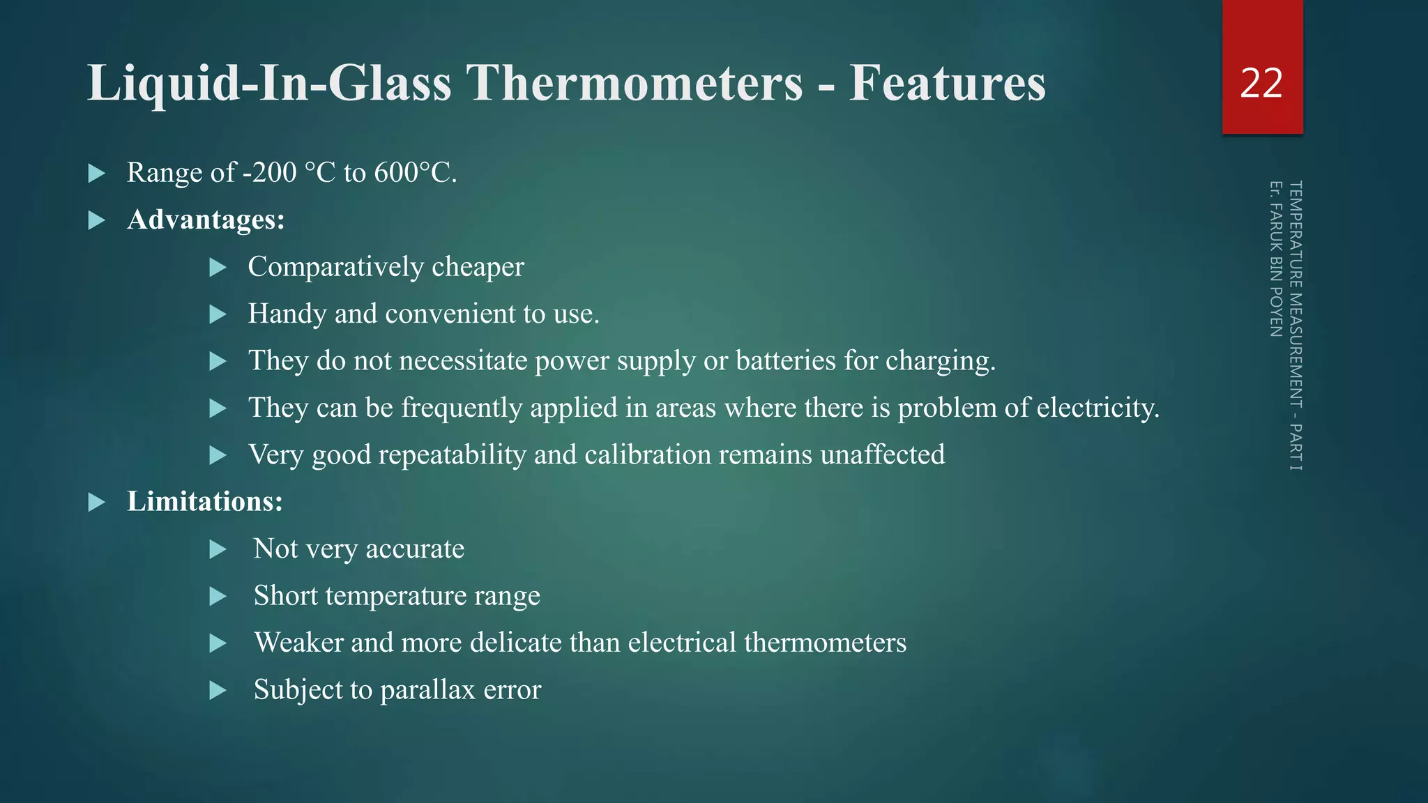 Liquid-In-Glass Thermometers - Features
 Range of -200 °C to 600°C.
 Advantages:
 Comparatively cheaper
 Handy and convenient to use.
 They do not necessitate power supply or batteries for charging.
 They can be frequently applied in areas where there is problem of electricity.
 Very good repeatability and calibration remains unaffected
 Limitations:
 Not very accurate
 Short temperature range
 Weaker and more delicate than electrical thermometers
 Subject to parallax error
22
 