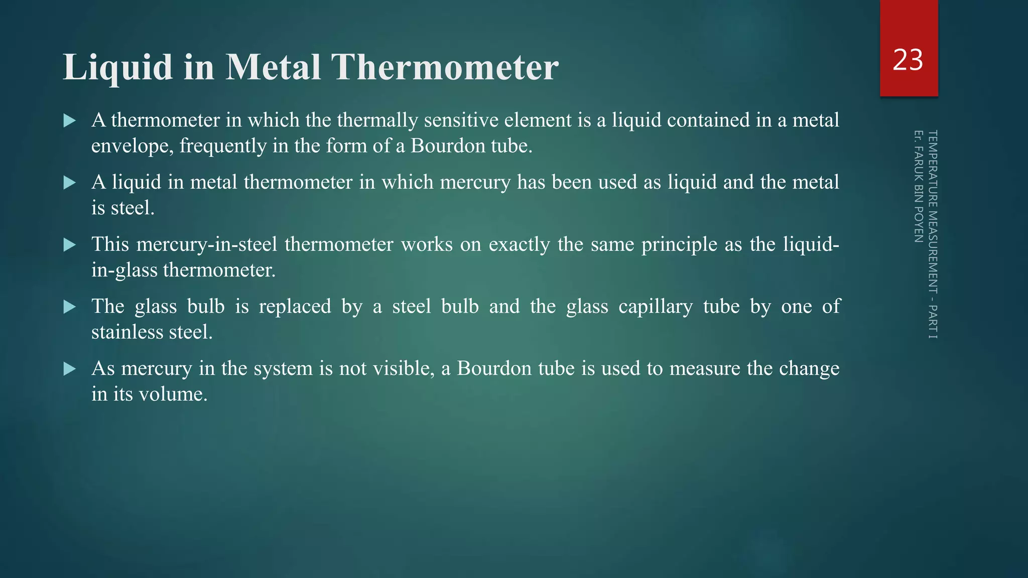 Liquid in Metal Thermometer
 A thermometer in which the thermally sensitive element is a liquid contained in a metal
envelope, frequently in the form of a Bourdon tube.
 A liquid in metal thermometer in which mercury has been used as liquid and the metal
is steel.
 This mercury-in-steel thermometer works on exactly the same principle as the liquid-
in-glass thermometer.
 The glass bulb is replaced by a steel bulb and the glass capillary tube by one of
stainless steel.
 As mercury in the system is not visible, a Bourdon tube is used to measure the change
in its volume.
23
 
