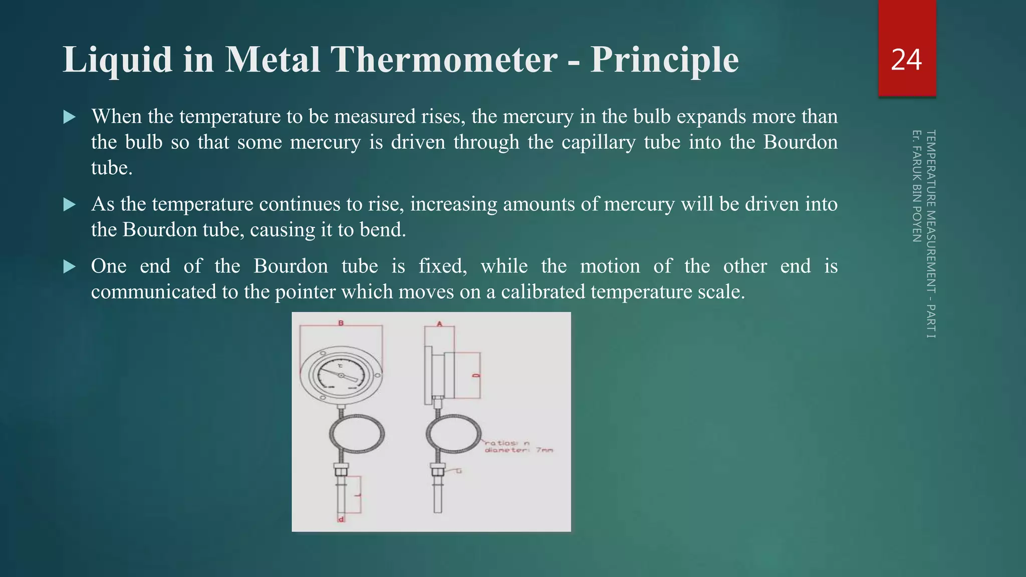 Liquid in Metal Thermometer - Principle
 When the temperature to be measured rises, the mercury in the bulb expands more than
the bulb so that some mercury is driven through the capillary tube into the Bourdon
tube.
 As the temperature continues to rise, increasing amounts of mercury will be driven into
the Bourdon tube, causing it to bend.
 One end of the Bourdon tube is fixed, while the motion of the other end is
communicated to the pointer which moves on a calibrated temperature scale.
24
 