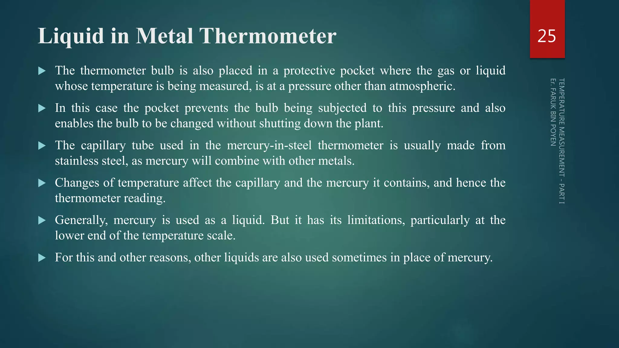 Liquid in Metal Thermometer
 The thermometer bulb is also placed in a protective pocket where the gas or liquid
whose temperature is being measured, is at a pressure other than atmospheric.
 In this case the pocket prevents the bulb being subjected to this pressure and also
enables the bulb to be changed without shutting down the plant.
 The capillary tube used in the mercury-in-steel thermometer is usually made from
stainless steel, as mercury will combine with other metals.
 Changes of temperature affect the capillary and the mercury it contains, and hence the
thermometer reading.
 Generally, mercury is used as a liquid. But it has its limitations, particularly at the
lower end of the temperature scale.
 For this and other reasons, other liquids are also used sometimes in place of mercury.
25
 