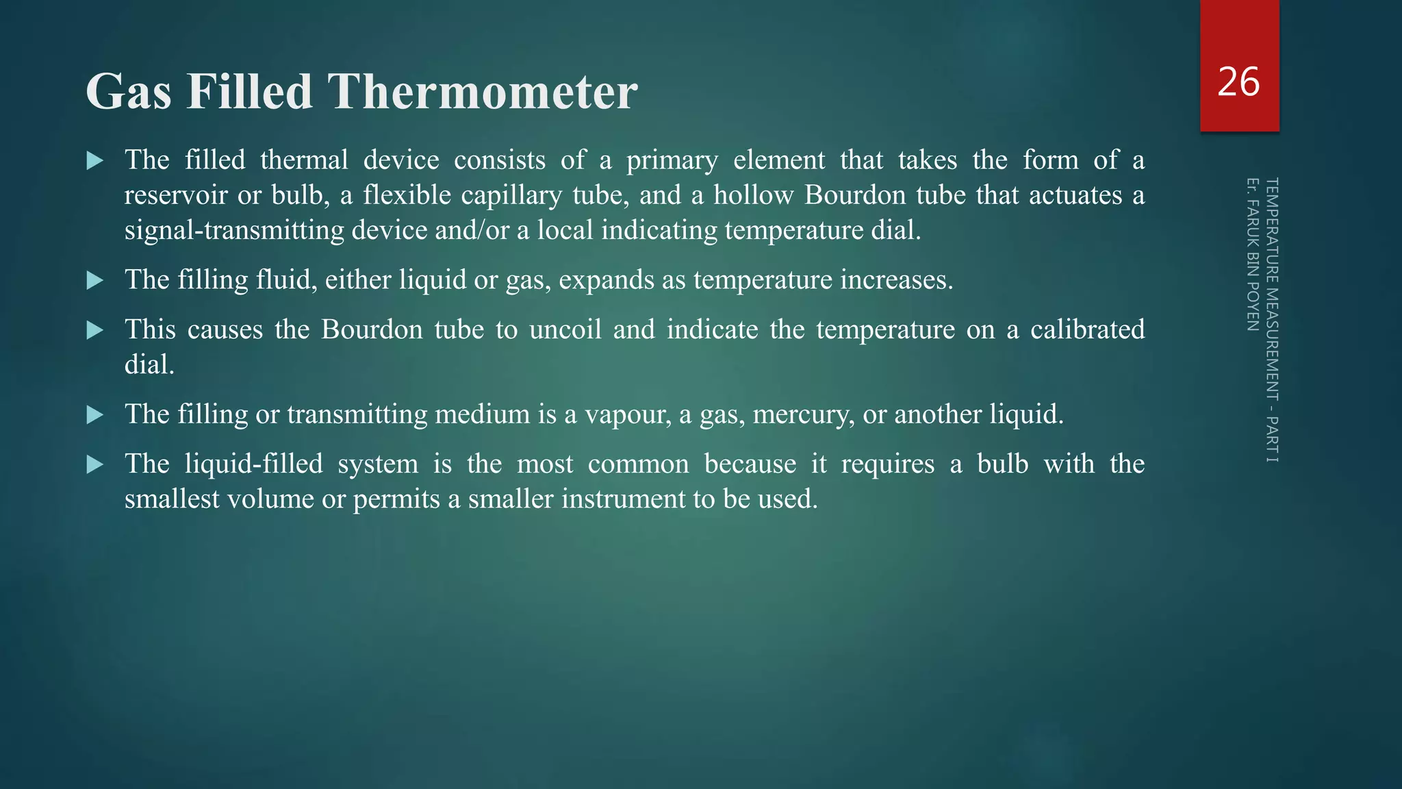 Gas Filled Thermometer
 The filled thermal device consists of a primary element that takes the form of a
reservoir or bulb, a flexible capillary tube, and a hollow Bourdon tube that actuates a
signal-transmitting device and/or a local indicating temperature dial.
 The filling fluid, either liquid or gas, expands as temperature increases.
 This causes the Bourdon tube to uncoil and indicate the temperature on a calibrated
dial.
 The filling or transmitting medium is a vapour, a gas, mercury, or another liquid.
 The liquid-filled system is the most common because it requires a bulb with the
smallest volume or permits a smaller instrument to be used.
26
 