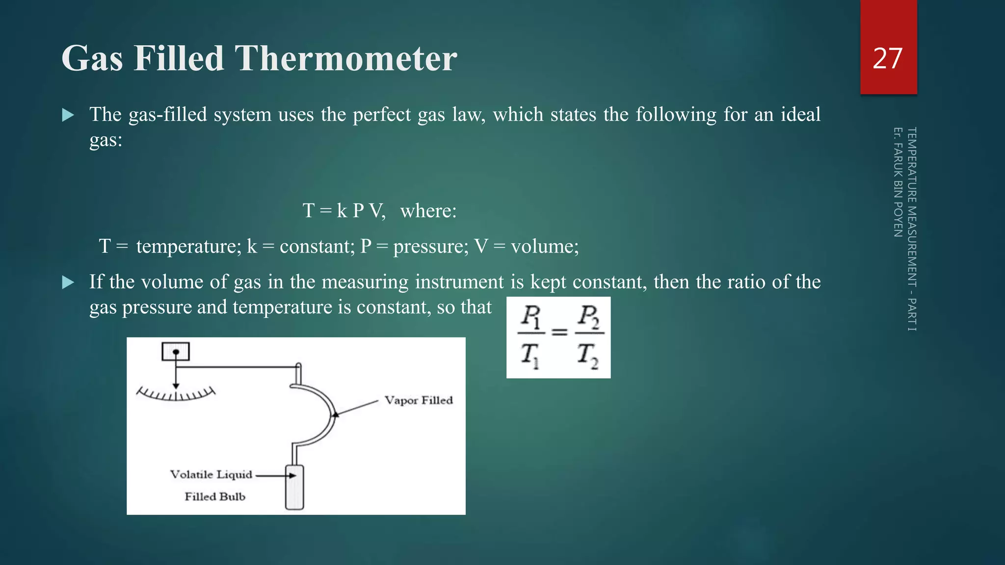 Gas Filled Thermometer
 The gas-filled system uses the perfect gas law, which states the following for an ideal
gas:
T = k P V, where:
T = temperature; k = constant; P = pressure; V = volume;
 If the volume of gas in the measuring instrument is kept constant, then the ratio of the
gas pressure and temperature is constant, so that
27
 