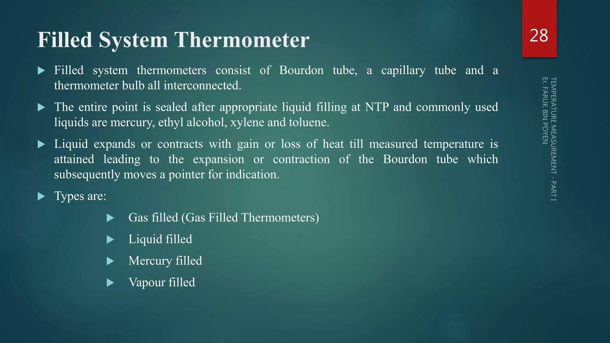 Filled System Thermometer
 Filled system thermometers consist of Bourdon tube, a capillary tube and a
thermometer bulb all interconnected.
 The entire point is sealed after appropriate liquid filling at NTP and commonly used
liquids are mercury, ethyl alcohol, xylene and toluene.
 Liquid expands or contracts with gain or loss of heat till measured temperature is
attained leading to the expansion or contraction of the Bourdon tube which
subsequently moves a pointer for indication.
 Types are:
 Gas filled (Gas Filled Thermometers)
 Liquid filled
 Mercury filled
 Vapour filled
28
 