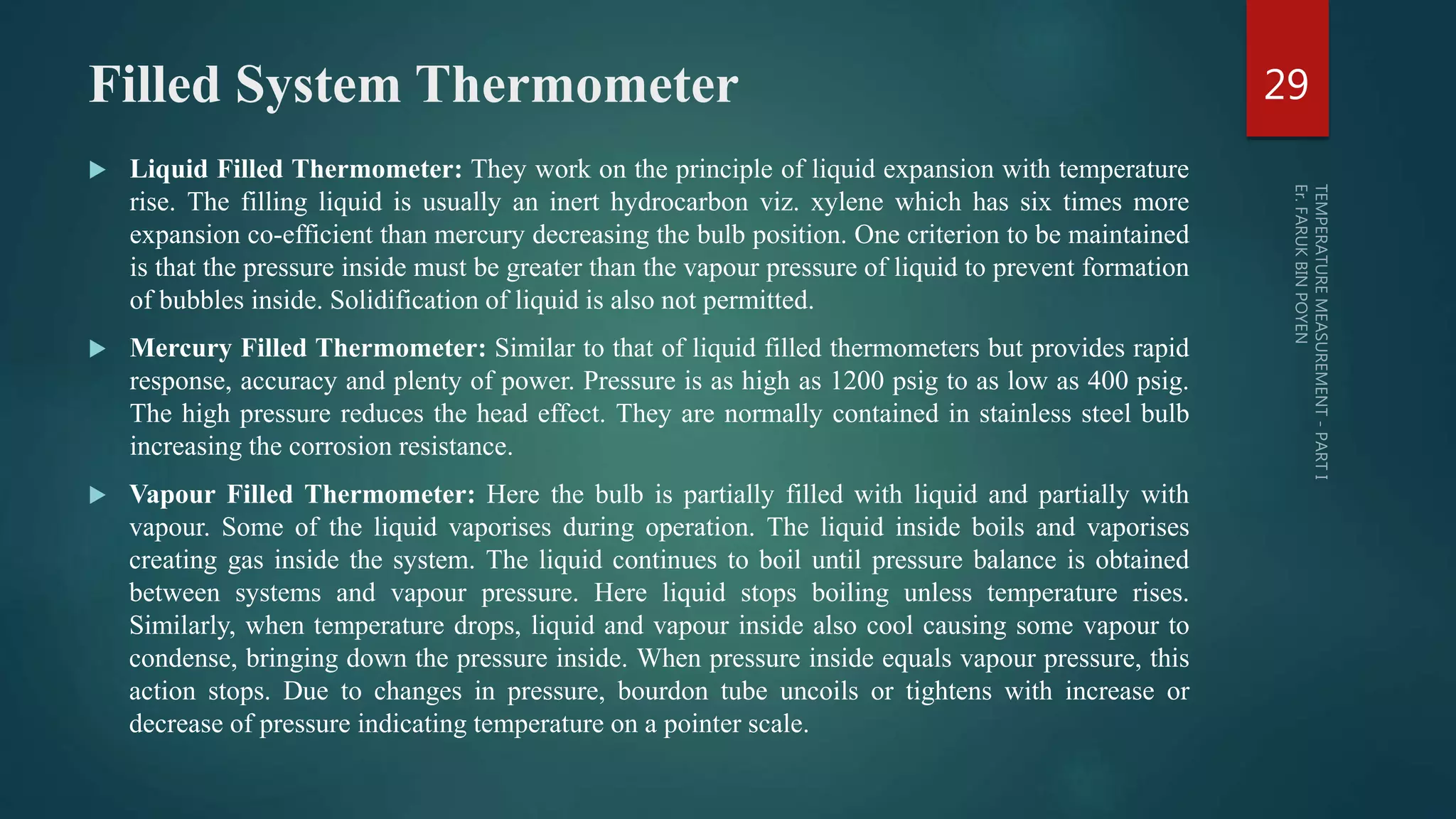 Filled System Thermometer
 Liquid Filled Thermometer: They work on the principle of liquid expansion with temperature
rise. The filling liquid is usually an inert hydrocarbon viz. xylene which has six times more
expansion co-efficient than mercury decreasing the bulb position. One criterion to be maintained
is that the pressure inside must be greater than the vapour pressure of liquid to prevent formation
of bubbles inside. Solidification of liquid is also not permitted.
 Mercury Filled Thermometer: Similar to that of liquid filled thermometers but provides rapid
response, accuracy and plenty of power. Pressure is as high as 1200 psig to as low as 400 psig.
The high pressure reduces the head effect. They are normally contained in stainless steel bulb
increasing the corrosion resistance.
 Vapour Filled Thermometer: Here the bulb is partially filled with liquid and partially with
vapour. Some of the liquid vaporises during operation. The liquid inside boils and vaporises
creating gas inside the system. The liquid continues to boil until pressure balance is obtained
between systems and vapour pressure. Here liquid stops boiling unless temperature rises.
Similarly, when temperature drops, liquid and vapour inside also cool causing some vapour to
condense, bringing down the pressure inside. When pressure inside equals vapour pressure, this
action stops. Due to changes in pressure, bourdon tube uncoils or tightens with increase or
decrease of pressure indicating temperature on a pointer scale.
29
 