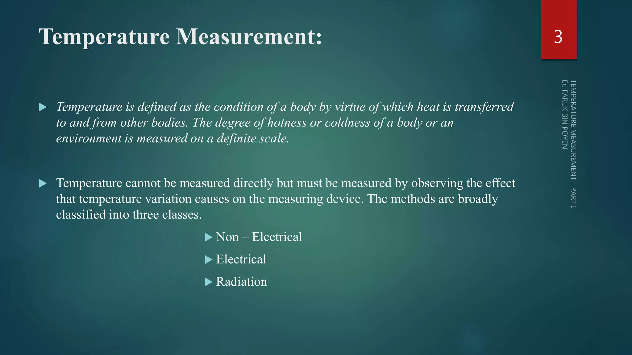 Temperature Measurement:
 Temperature is defined as the condition of a body by virtue of which heat is transferred
to and from other bodies. The degree of hotness or coldness of a body or an
environment is measured on a definite scale.
 Temperature cannot be measured directly but must be measured by observing the effect
that temperature variation causes on the measuring device. The methods are broadly
classified into three classes.
 Non – Electrical
 Electrical
 Radiation
3
 