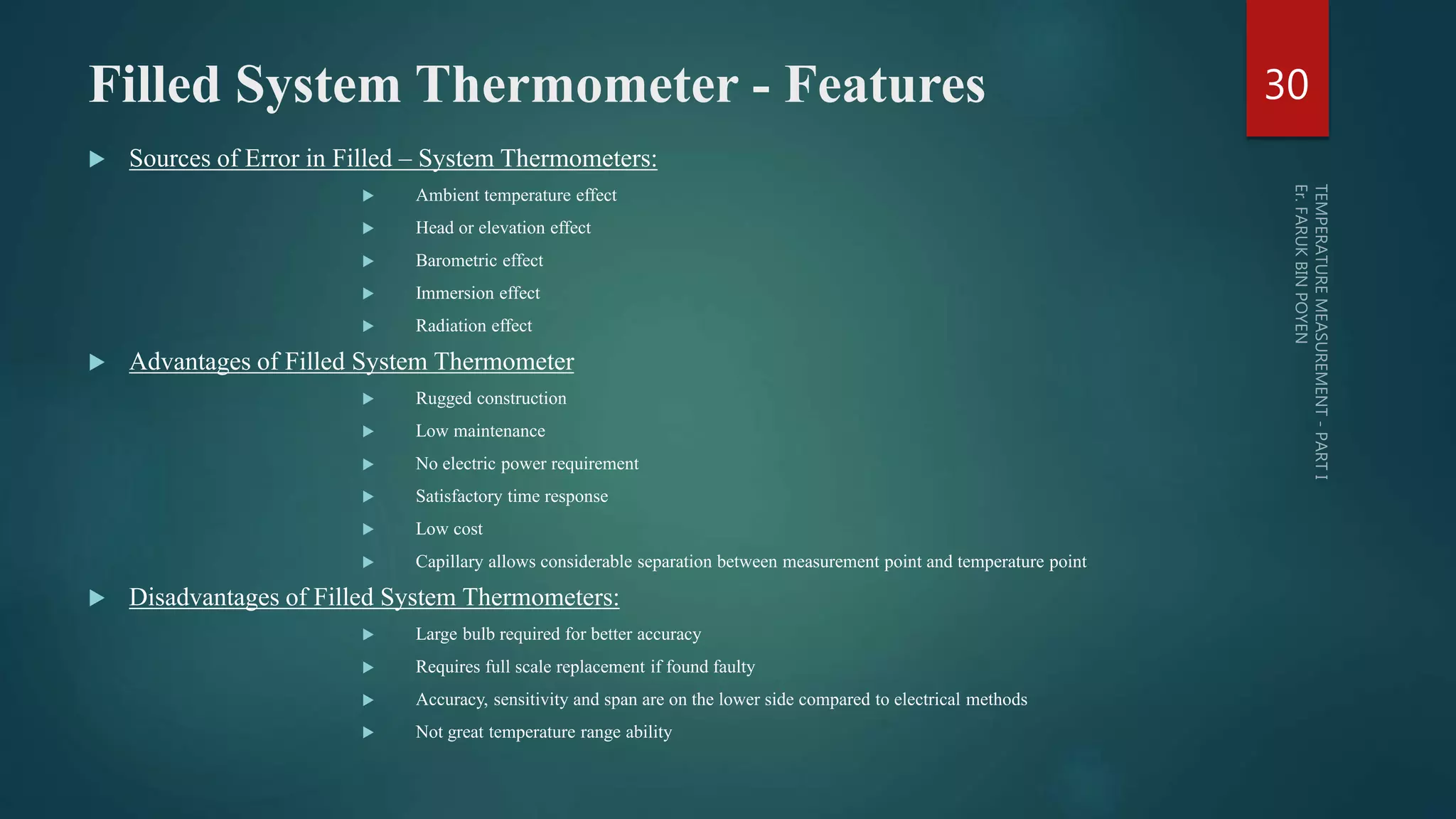 Filled System Thermometer - Features
 Sources of Error in Filled – System Thermometers:
 Ambient temperature effect
 Head or elevation effect
 Barometric effect
 Immersion effect
 Radiation effect
 Advantages of Filled System Thermometer
 Rugged construction
 Low maintenance
 No electric power requirement
 Satisfactory time response
 Low cost
 Capillary allows considerable separation between measurement point and temperature point
 Disadvantages of Filled System Thermometers:
 Large bulb required for better accuracy
 Requires full scale replacement if found faulty
 Accuracy, sensitivity and span are on the lower side compared to electrical methods
 Not great temperature range ability
30
 